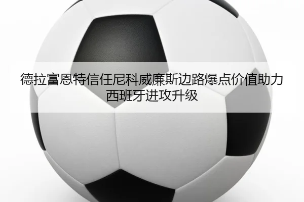 德拉富恩特信任尼科威廉斯边路爆点价值助力西班牙进攻升级