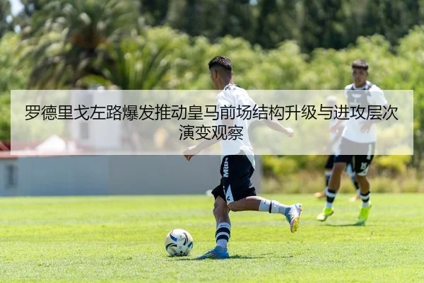 罗德里戈左路爆发推动皇马前场结构升级与进攻层次演变观察